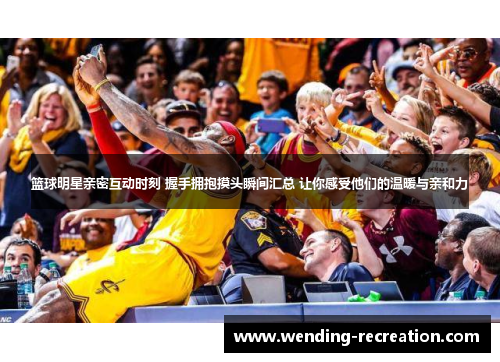 篮球明星亲密互动时刻 握手拥抱摸头瞬间汇总 让你感受他们的温暖与亲和力