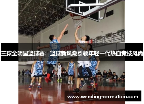 三球全明星篮球赛:篮球新风潮引领年轻一代热血竞技风尚