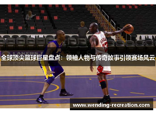 全球顶尖篮球巨星盘点:领袖人物与传奇故事引领赛场风云