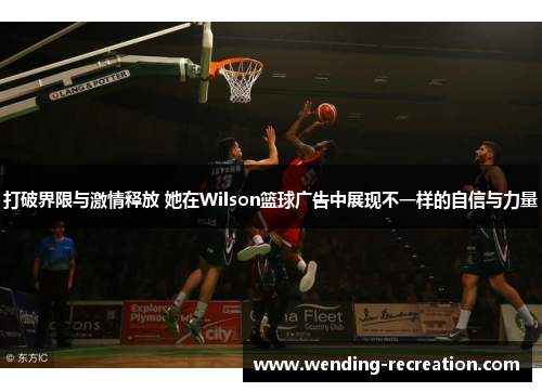 打破界限与激情释放 她在Wilson篮球广告中展现不一样的自信与力量