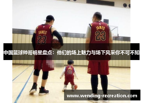 中国篮球帅哥明星盘点:他们的场上魅力与场下风采你不可不知