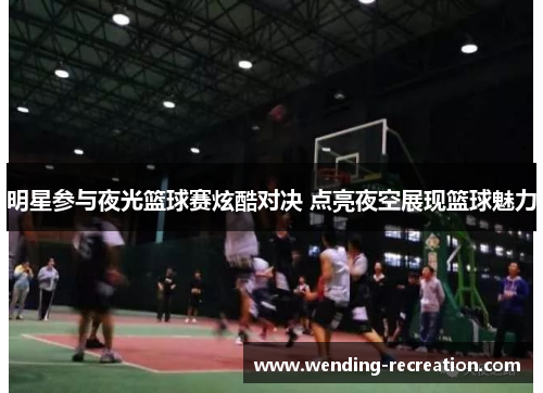 明星参与夜光篮球赛炫酷对决 点亮夜空展现篮球魅力