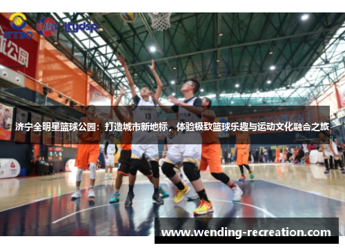 济宁全明星篮球公园:打造城市新地标,体验极致篮球乐趣与运动文化融合之旅