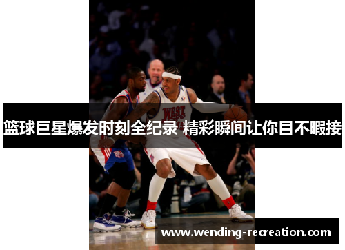 篮球巨星爆发时刻全纪录 精彩瞬间让你目不暇接