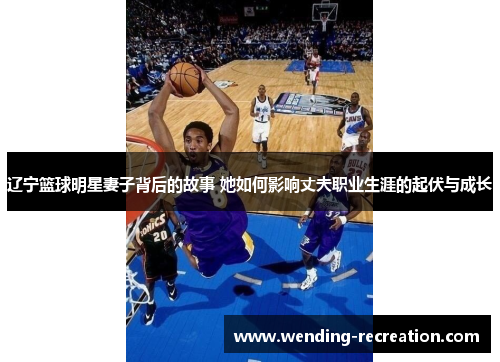 辽宁篮球明星妻子背后的故事 她如何影响丈夫职业生涯的起伏与成长