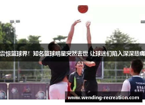 震惊篮球界！知名篮球明星突然去世 让球迷们陷入深深悲痛