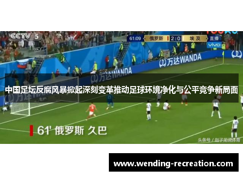 中国足坛反腐风暴掀起深刻变革推动足球环境净化与公平竞争新局面