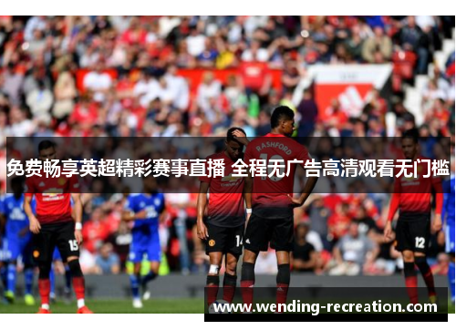 免费畅享英超精彩赛事直播 全程无广告高清观看无门槛